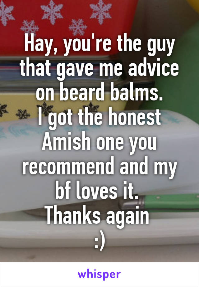 Hay, you're the guy that gave me advice on beard balms.
I got the honest Amish one you recommend and my bf loves it. 
Thanks again 
:)