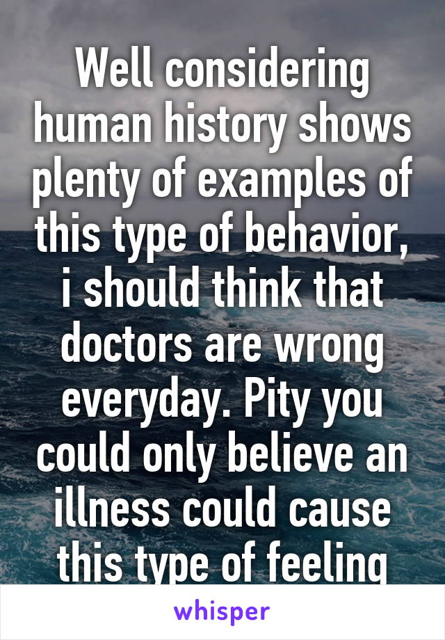 Well considering human history shows plenty of examples of this type of behavior, i should think that doctors are wrong everyday. Pity you could only believe an illness could cause this type of feeling