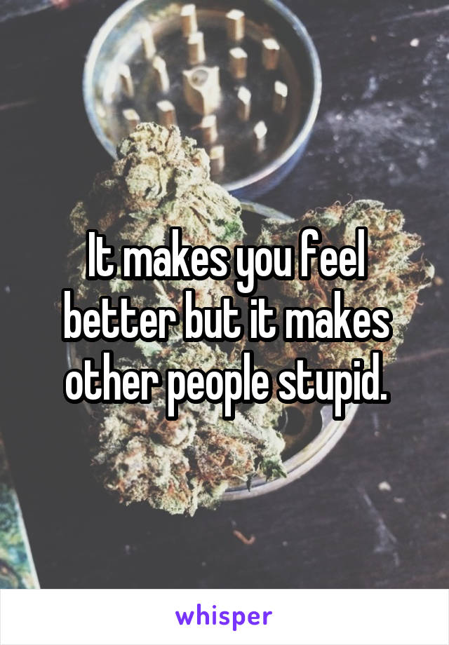 It makes you feel better but it makes other people stupid.