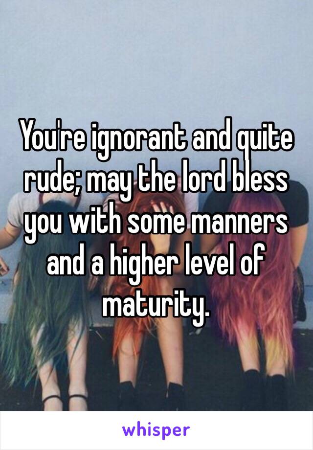 You're ignorant and quite rude; may the lord bless you with some manners and a higher level of maturity.