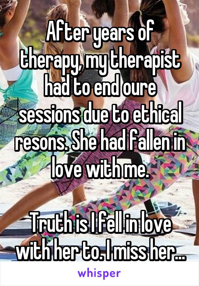 After years of therapy, my therapist had to end oure sessions due to ethical resons. She had fallen in love with me.

Truth is I fell in love with her to. I miss her...