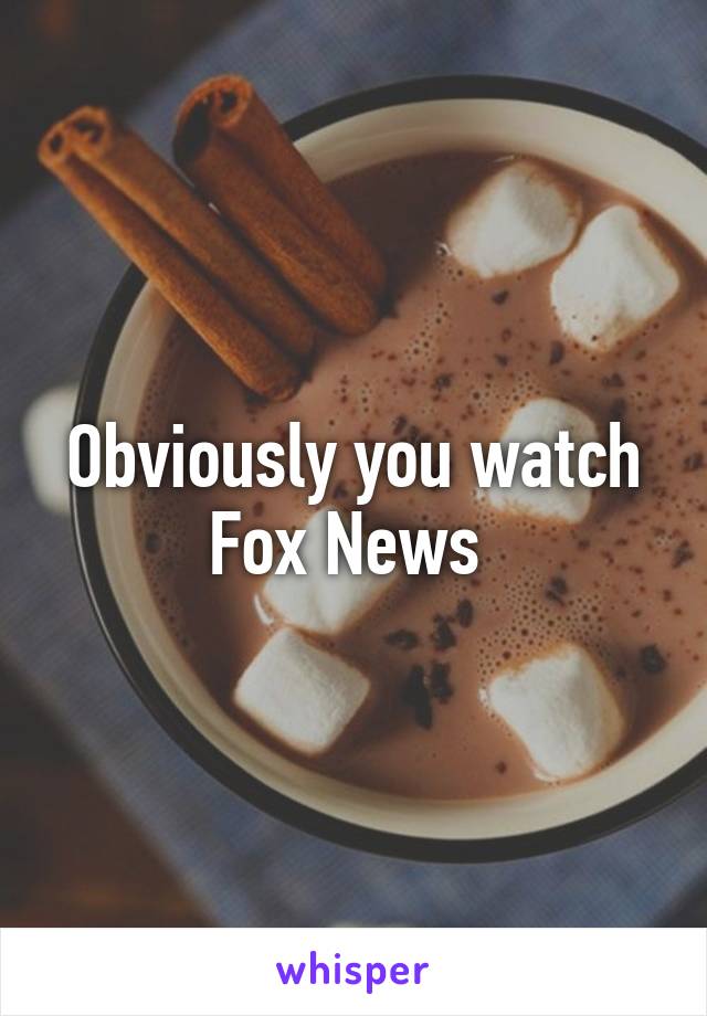 Obviously you watch Fox News 