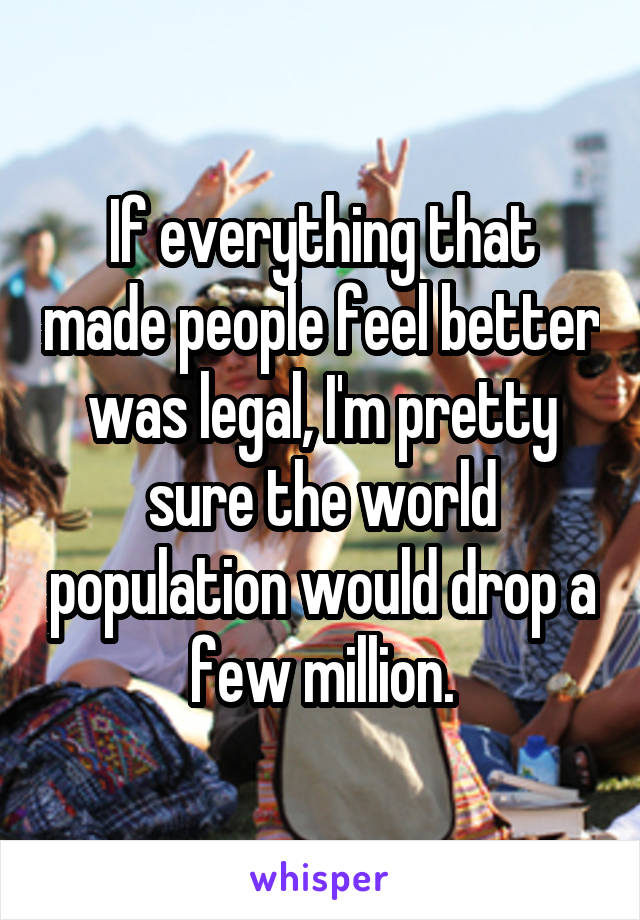 If everything that made people feel better was legal, I'm pretty sure the world population would drop a few million.