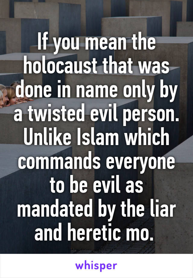 If you mean the holocaust that was done in name only by a twisted evil person. Unlike Islam which commands everyone to be evil as mandated by the liar and heretic mo. 