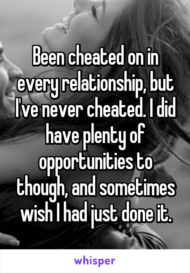 Been cheated on in every relationship, but I've never cheated. I did have plenty of opportunities to though, and sometimes wish I had just done it.