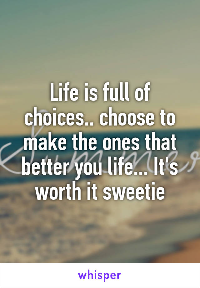 Life is full of choices.. choose to make the ones that better you life... It's worth it sweetie