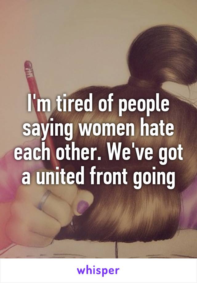 I'm tired of people saying women hate each other. We've got a united front going