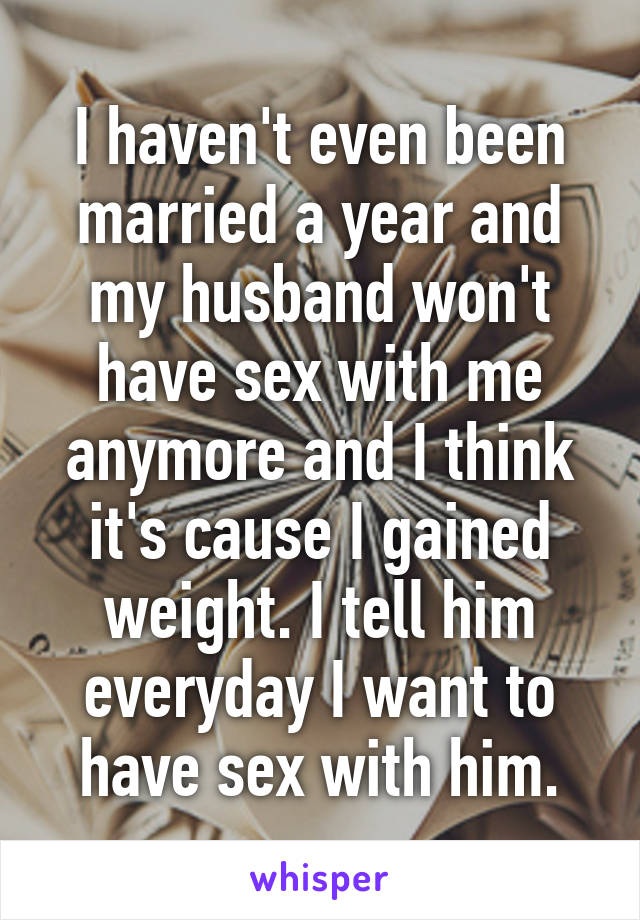 I haven't even been married a year and my husband won't have sex with me anymore and I think it's cause I gained weight. I tell him everyday I want to have sex with him.