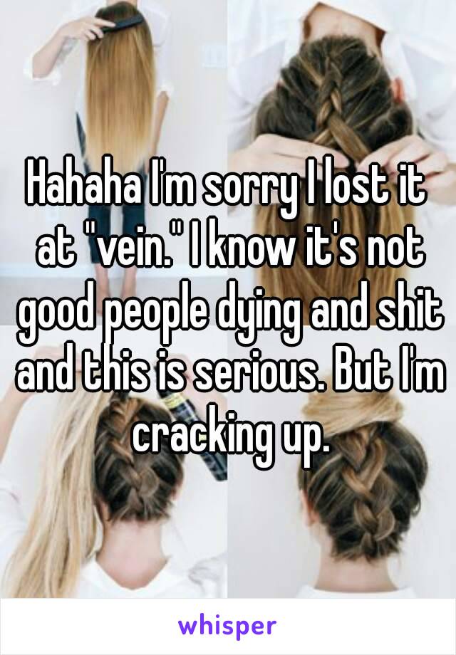 Hahaha I'm sorry I lost it at "vein." I know it's not good people dying and shit and this is serious. But I'm cracking up.