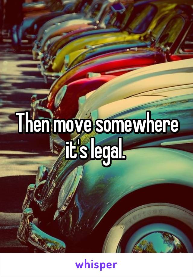 Then move somewhere it's legal. 