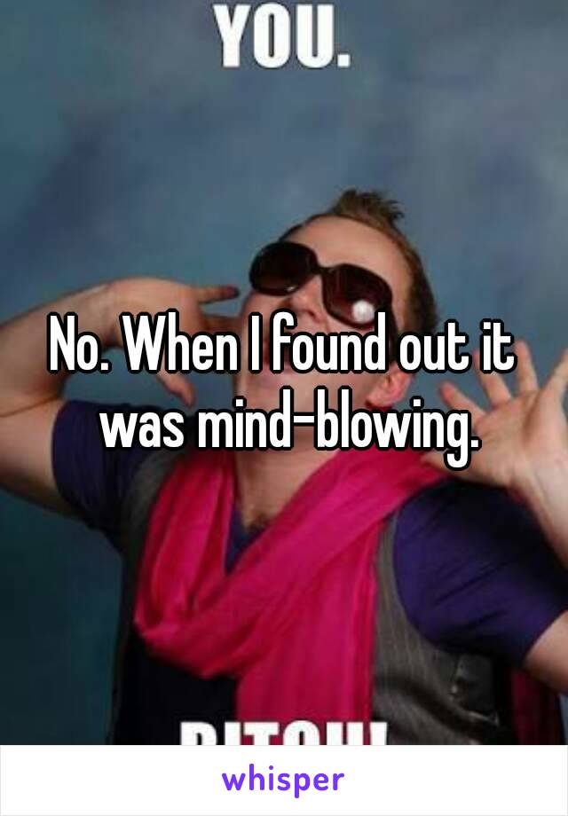 No. When I found out it was mind-blowing.