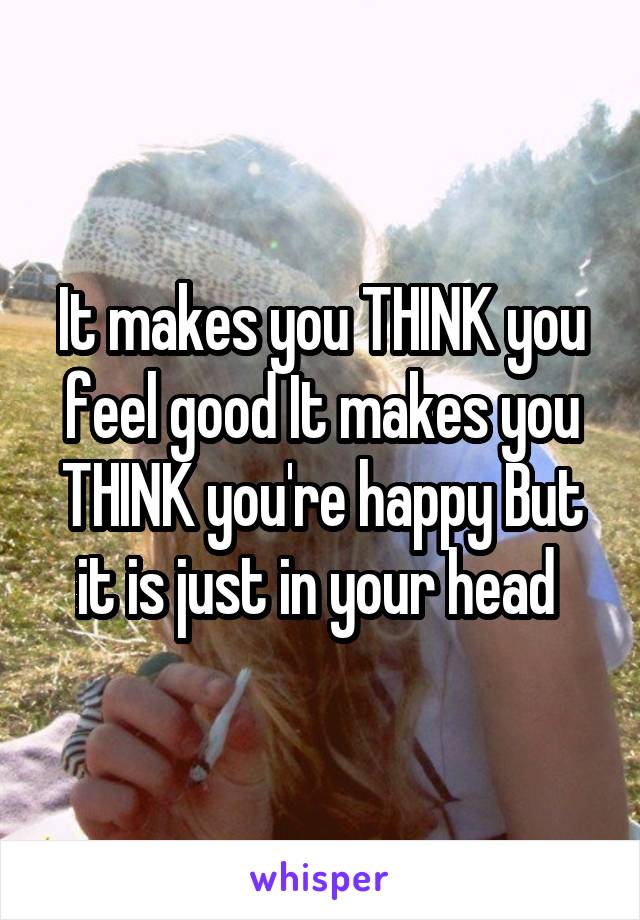 It makes you THINK you feel good It makes you THINK you're happy But it is just in your head 