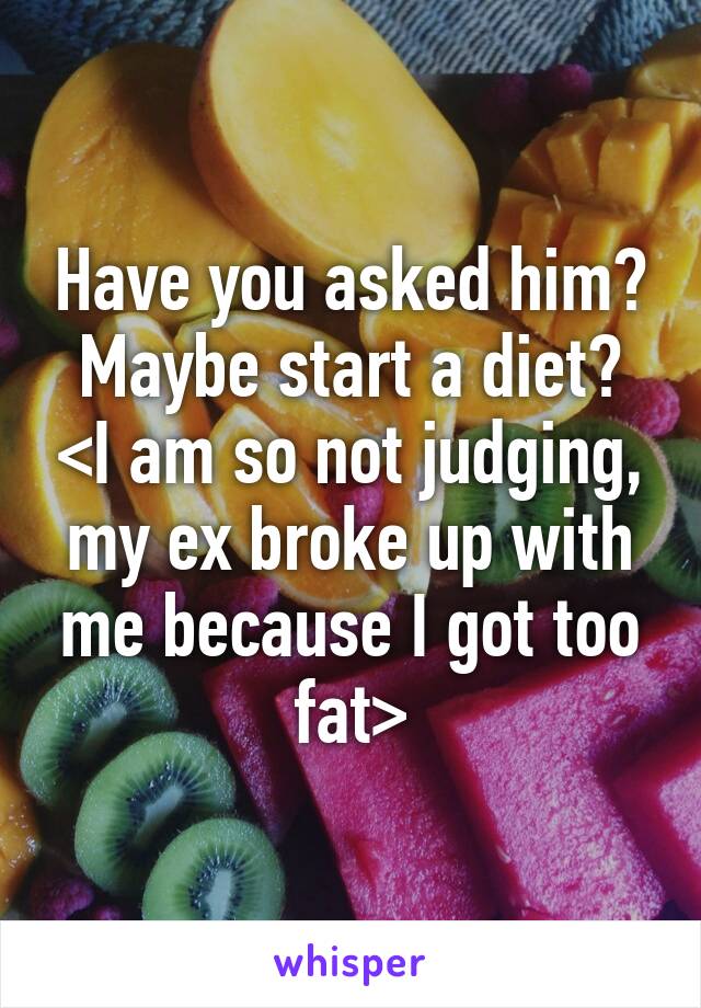Have you asked him? Maybe start a diet? <I am so not judging, my ex broke up with me because I got too fat>
