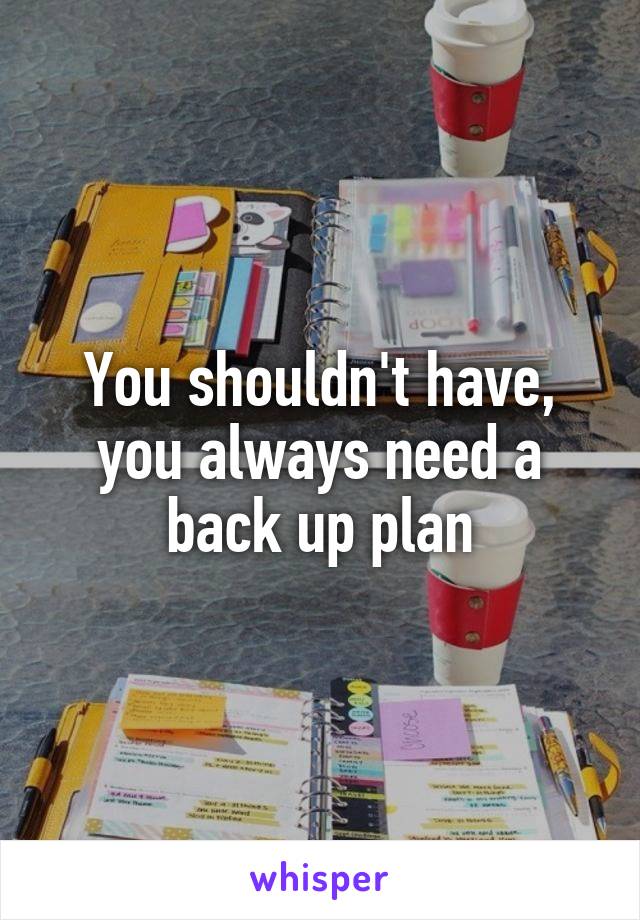 You shouldn't have, you always need a back up plan