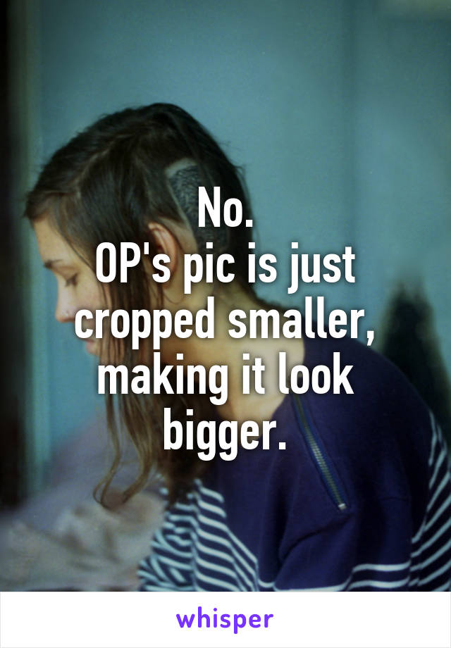 No.
OP's pic is just cropped smaller, making it look bigger.