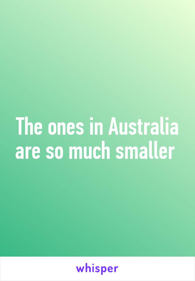 The ones in Australia are so much smaller 