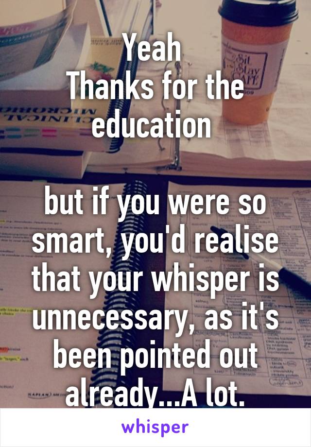 Yeah 
Thanks for the education 

but if you were so smart, you'd realise that your whisper is unnecessary, as it's been pointed out already...A lot.