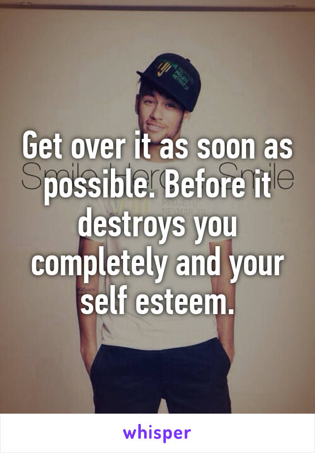 Get over it as soon as possible. Before it destroys you completely and your self esteem.