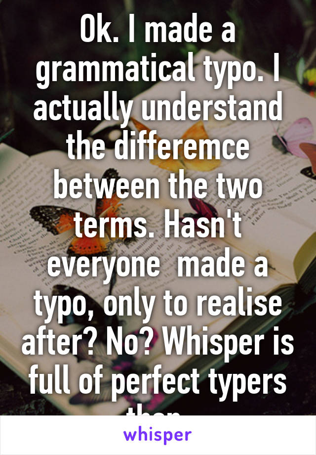 Ok. I made a grammatical typo. I actually understand the differemce between the two terms. Hasn't everyone  made a typo, only to realise after? No? Whisper is full of perfect typers then.