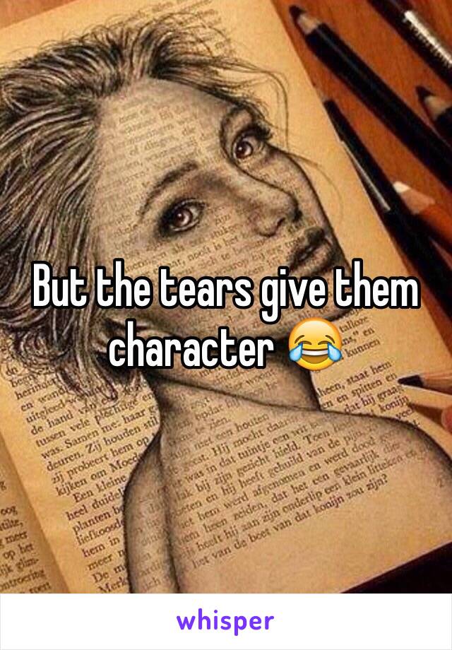 But the tears give them character 😂