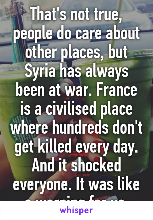 That's not true, people do care about other places, but Syria has always been at war. France is a civilised place where hundreds don't get killed every day. And it shocked everyone. It was like a warning for us.