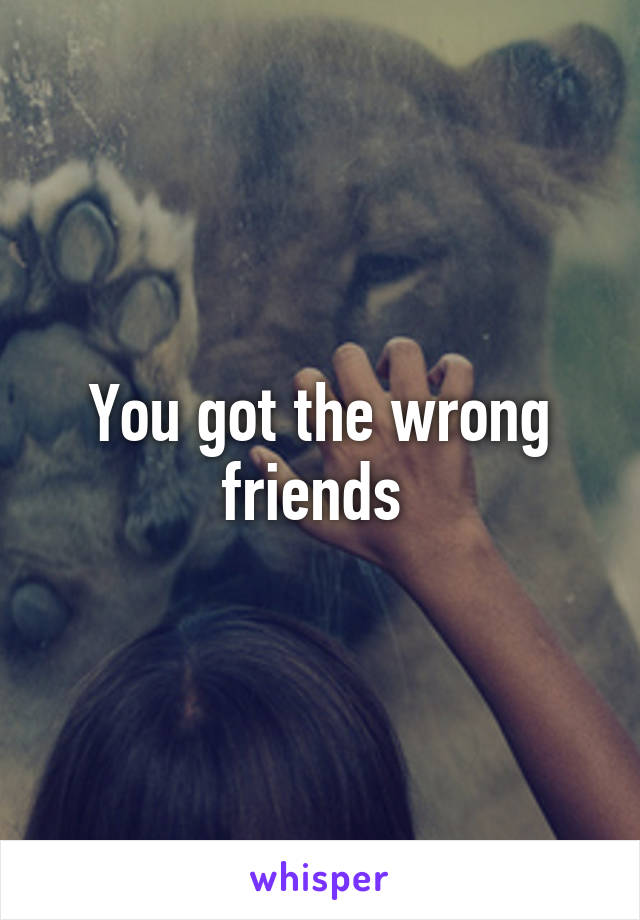 You got the wrong friends 