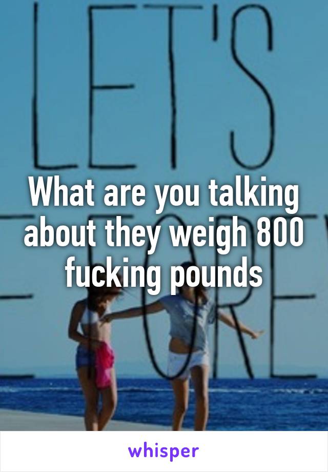 What are you talking about they weigh 800 fucking pounds