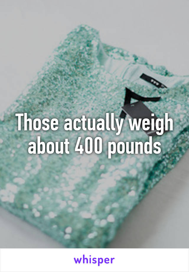 Those actually weigh about 400 pounds