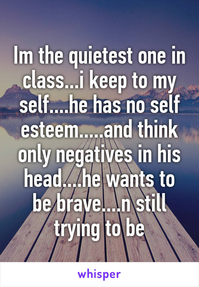 Im the quietest one in class...i keep to my self....he has no self esteem.....and think only negatives in his head....he wants to be brave....n still trying to be