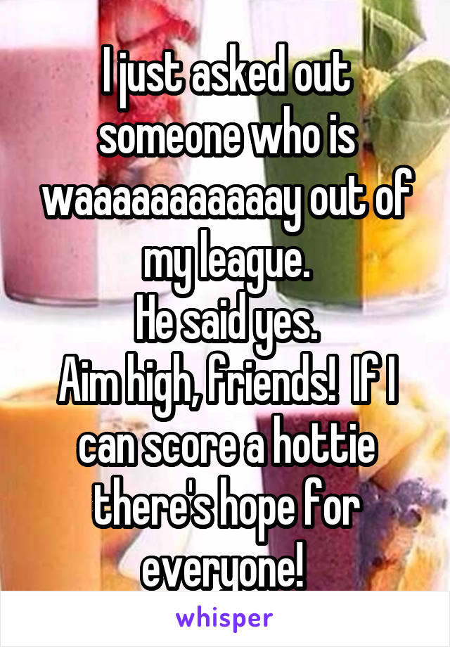 I just asked out someone who is waaaaaaaaaaay out of my league.
He said yes.
Aim high, friends!  If I can score a hottie there's hope for everyone! 