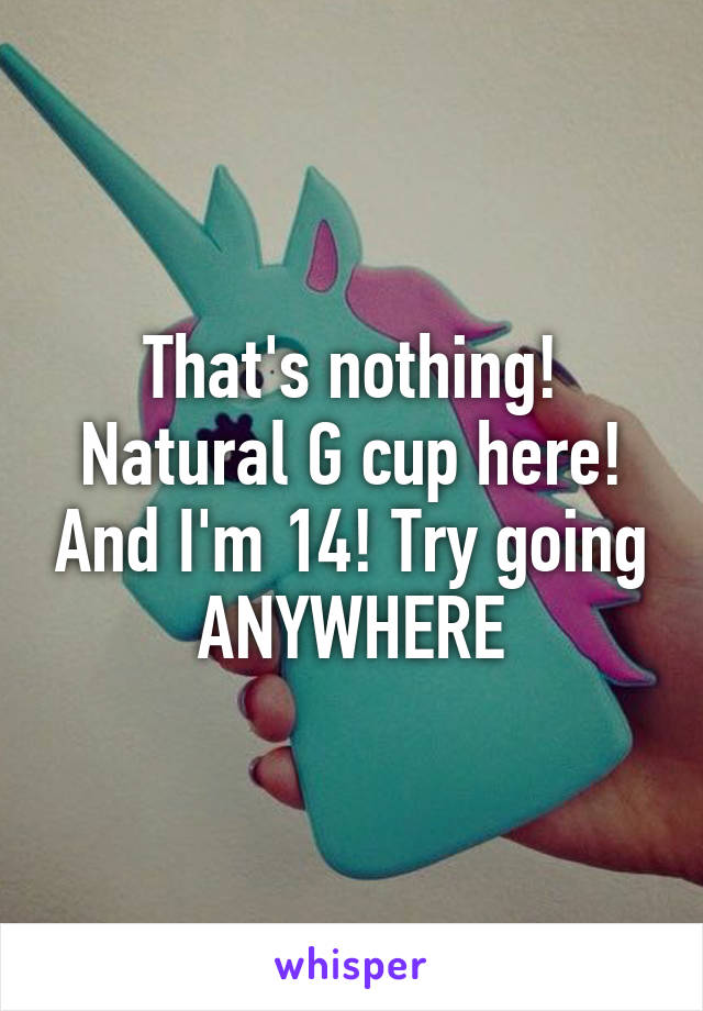 That's nothing! Natural G cup here! And I'm 14! Try going ANYWHERE