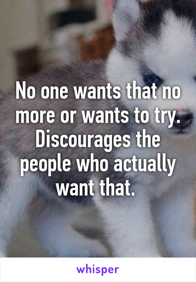 No one wants that no more or wants to try. Discourages the people who actually want that. 