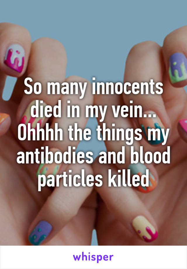 So many innocents died in my vein... Ohhhh the things my antibodies and blood particles killed