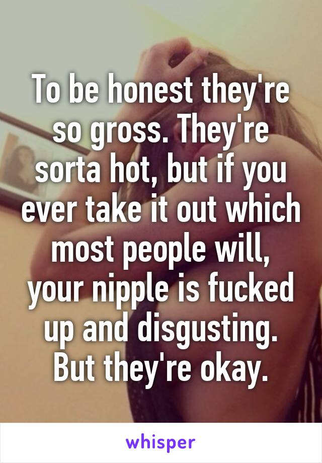 To be honest they're so gross. They're sorta hot, but if you ever take it out which most people will, your nipple is fucked up and disgusting. But they're okay.