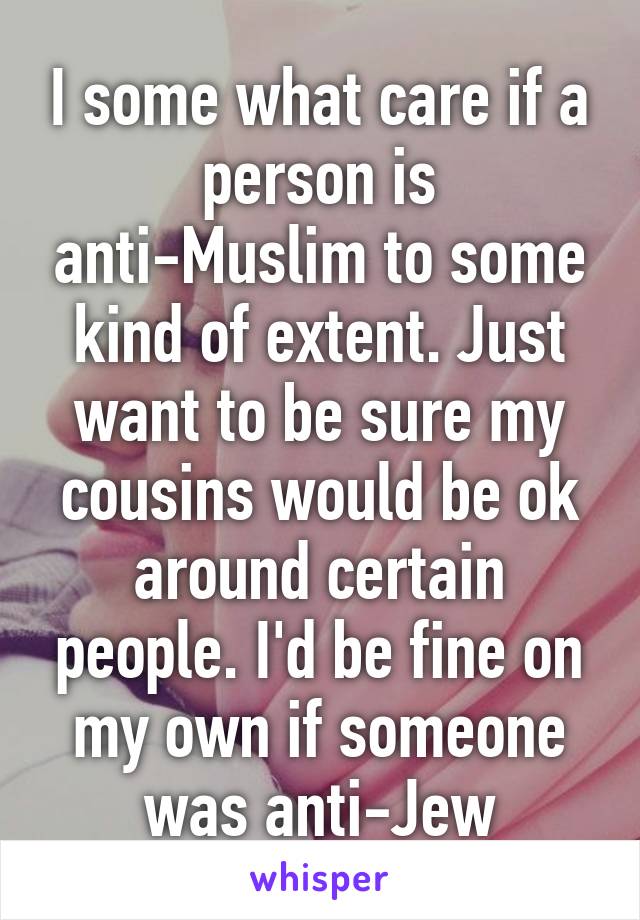 I some what care if a person is anti-Muslim to some kind of extent. Just want to be sure my cousins would be ok around certain people. I'd be fine on my own if someone was anti-Jew