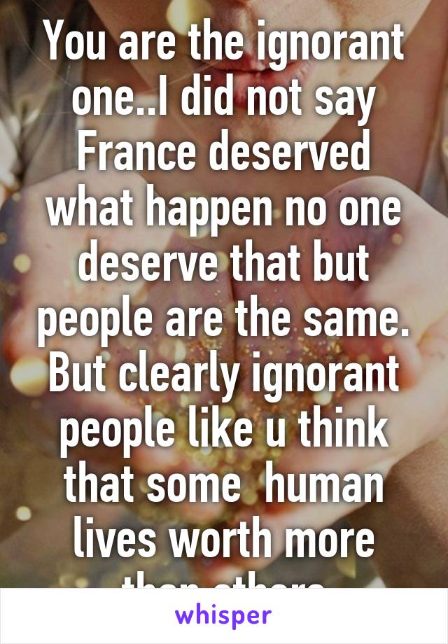 You are the ignorant one..I did not say France deserved what happen no one deserve that but people are the same. But clearly ignorant people like u think that some  human lives worth more than others