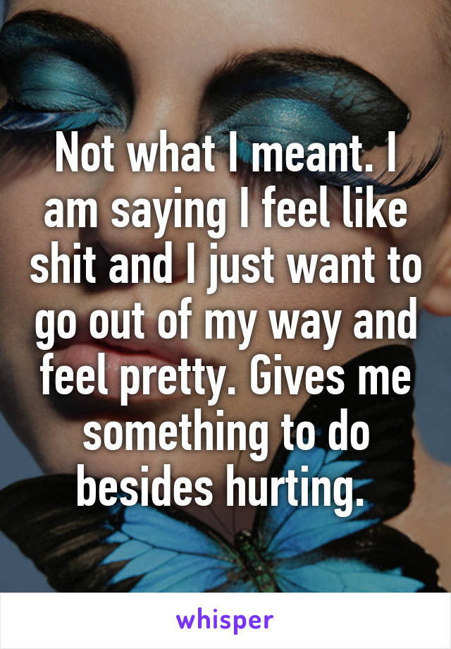 Not what I meant. I am saying I feel like shit and I just want to go out of my way and feel pretty. Gives me something to do besides hurting. 