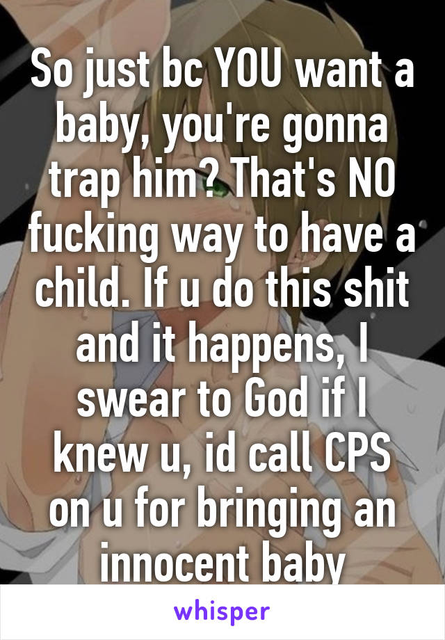 So just bc YOU want a baby, you're gonna trap him? That's NO fucking way to have a child. If u do this shit and it happens, I swear to God if I knew u, id call CPS on u for bringing an innocent baby
