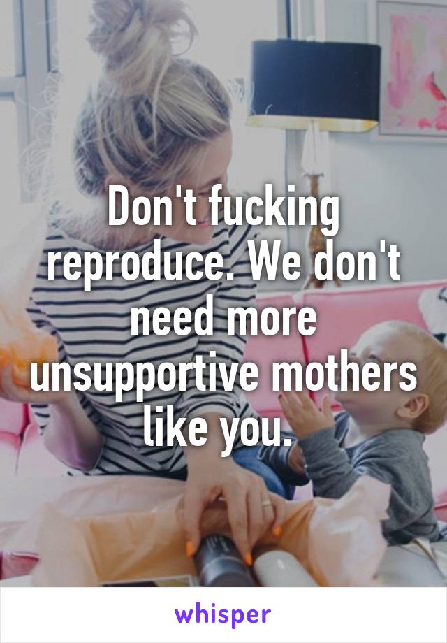 Don't fucking reproduce. We don't need more unsupportive mothers like you. 