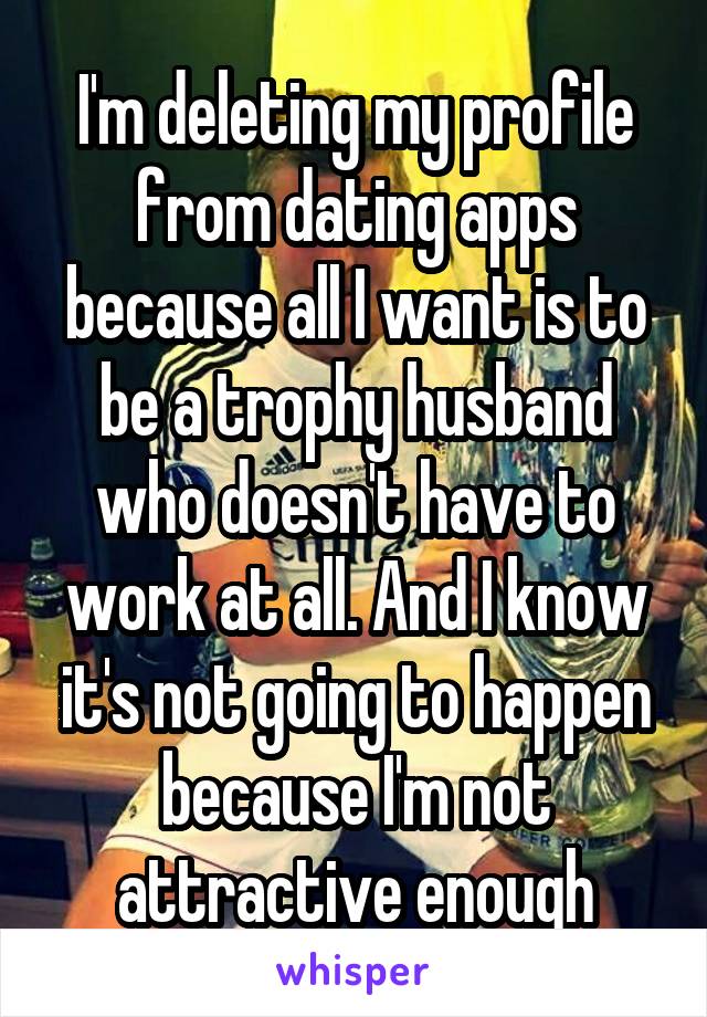 I'm deleting my profile from dating apps because all I want is to be a trophy husband who doesn't have to work at all. And I know it's not going to happen because I'm not attractive enough