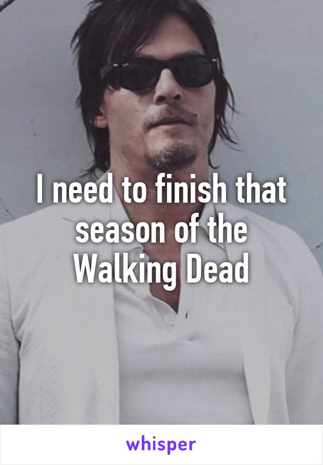I need to finish that season of the Walking Dead