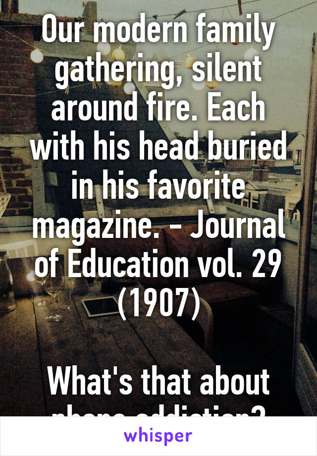 Our modern family gathering, silent around fire. Each with his head buried in his favorite magazine. - Journal of Education vol. 29 (1907)

What's that about phone addiction?