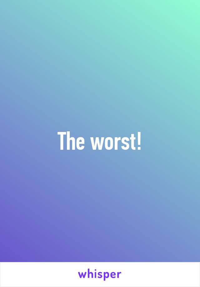 The worst!
