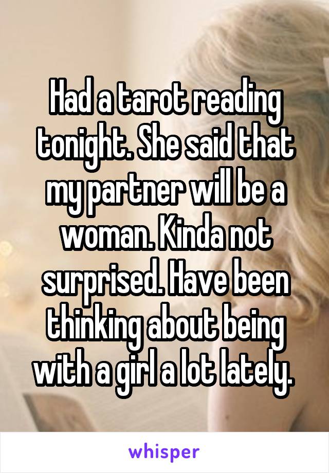 Had a tarot reading tonight. She said that my partner will be a woman. Kinda not surprised. Have been thinking about being with a girl a lot lately. 