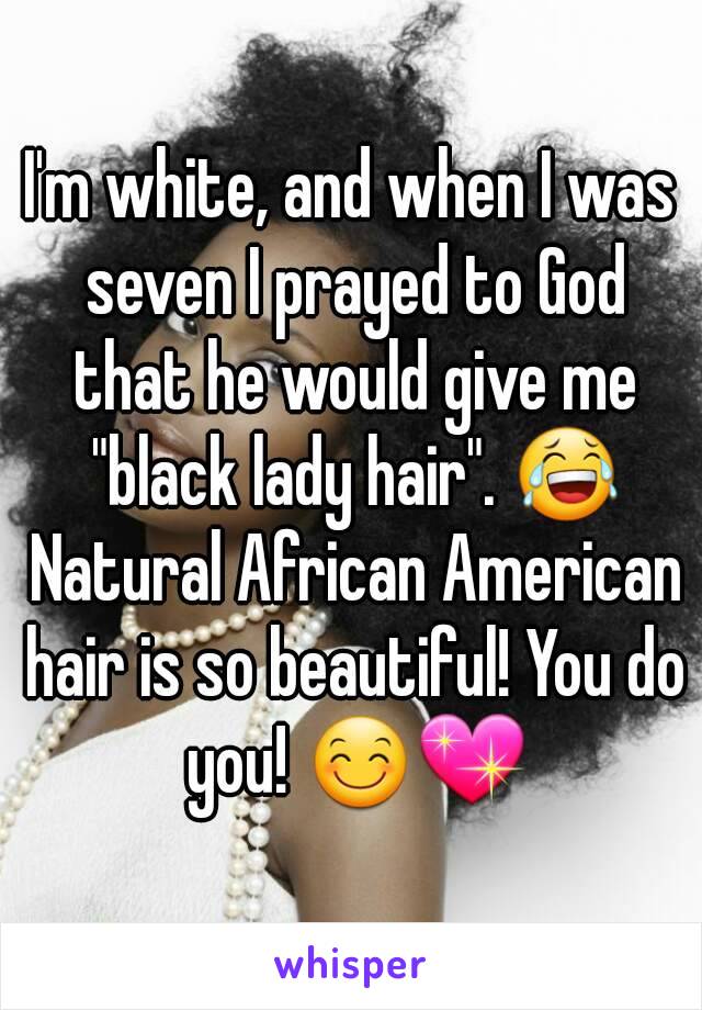 I'm white, and when I was seven I prayed to God that he would give me "black lady hair". 😂 Natural African American hair is so beautiful! You do you! 😊💖