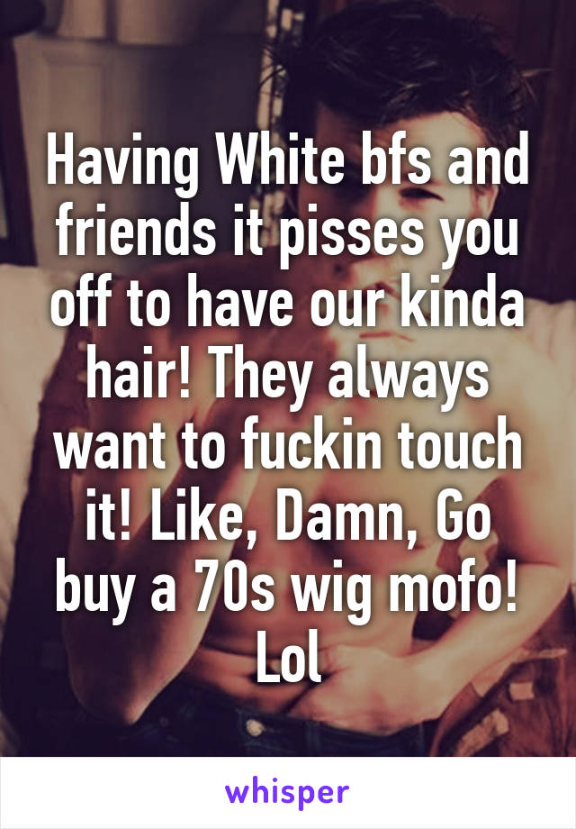 Having White bfs and friends it pisses you off to have our kinda hair! They always want to fuckin touch it! Like, Damn, Go buy a 70s wig mofo! Lol