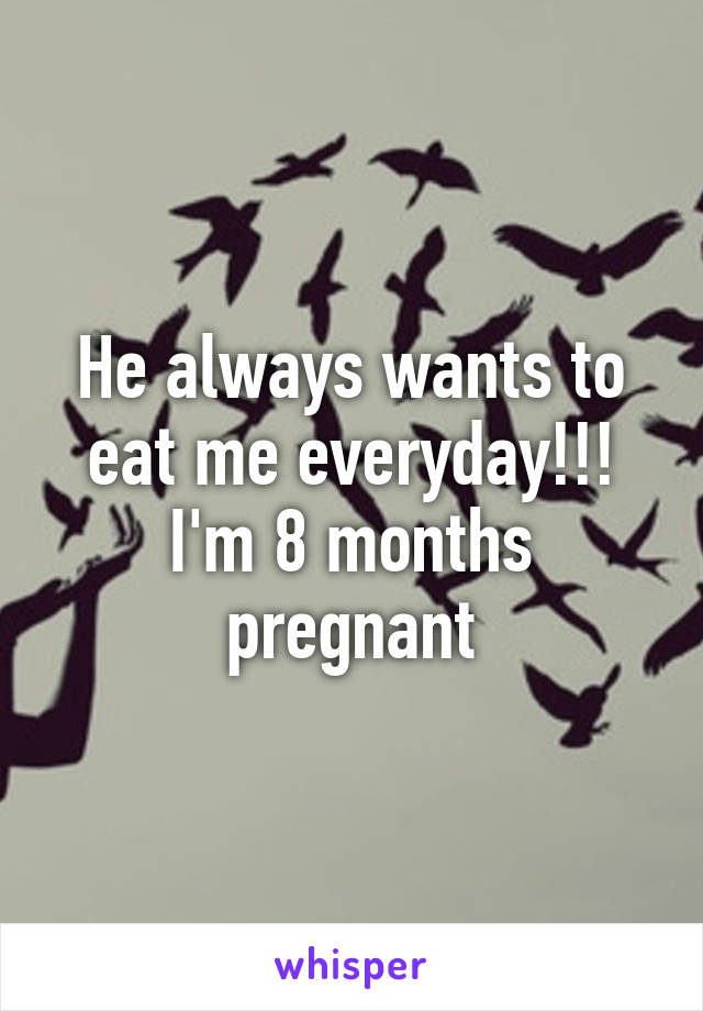 He always wants to eat me everyday!!! I'm 8 months pregnant