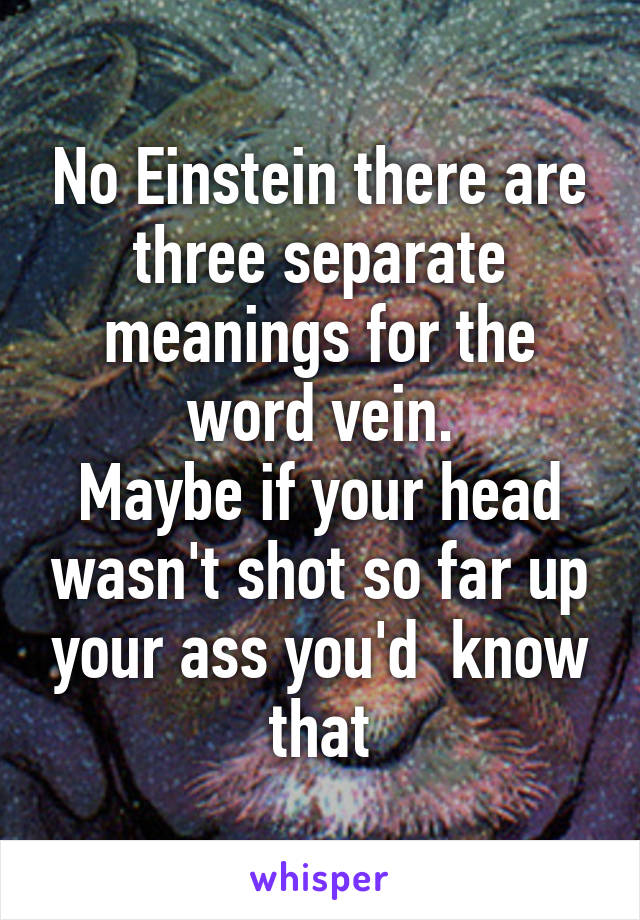 No Einstein there are three separate meanings for the word vein.
Maybe if your head wasn't shot so far up your ass you'd  know that