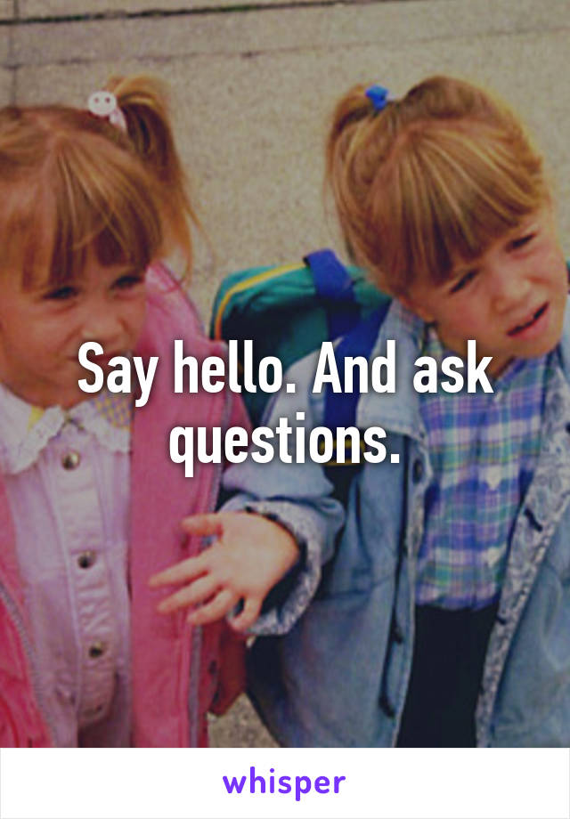 Say hello. And ask questions.