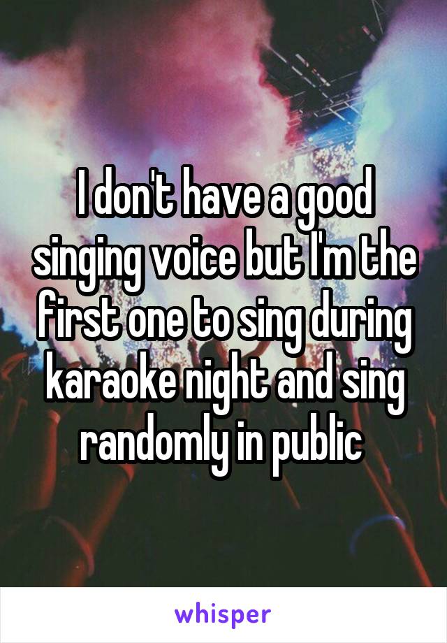 I don't have a good singing voice but I'm the first one to sing during karaoke night and sing randomly in public 